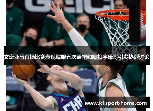 文班亚马首场比赛表现耀眼五次盖帽和隔扣字母哥引发热烈讨论